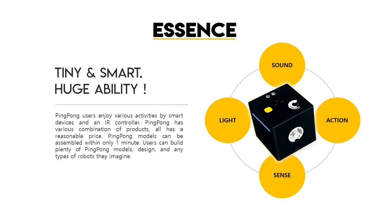 ESSENCE! TINY&SMART. HUGE ABILITY!, PingPong users enjoy various activities by smart devices and an IR controller. PingPong has various combination of products, all has a reasonable price. PingPong models can be assembled within only 1 minute. Users can build plenty of PingPong models, design, and any types of robots they imagine., SOUND, ACTION,SENSE,LIGHT